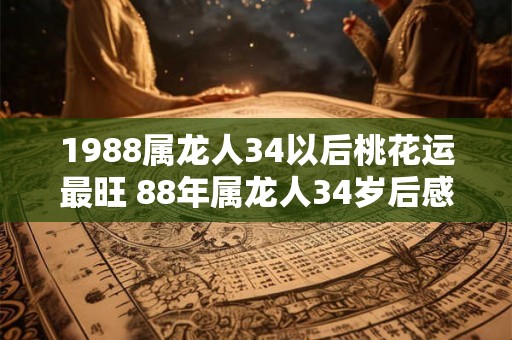 1988属龙人34以后桃花运最旺 88年属龙人34岁后感情婚姻运势如何 1988属龙人34以后桃花运最旺 88年属龙人34岁后感情婚姻运势如何