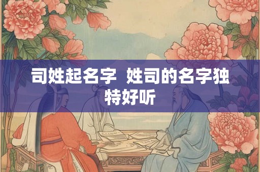 司姓起名字 姓司的名字独特好听 司姓起名字 姓司的名字独特好听