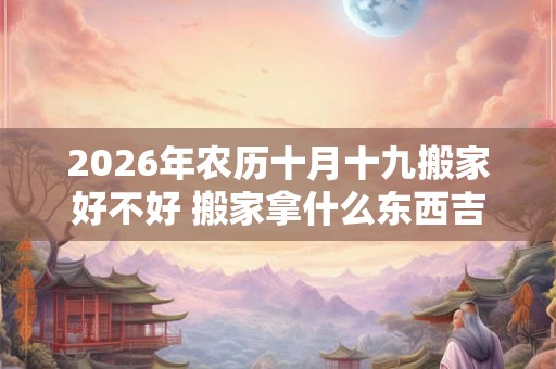 2026年农历十月十九搬家好不好 搬家拿什么东西吉利