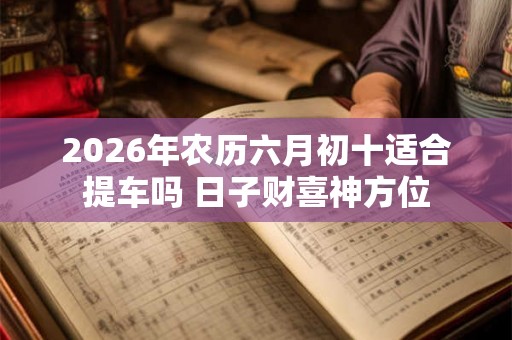 2026年农历六月初十适合提车吗 日子财喜神方位