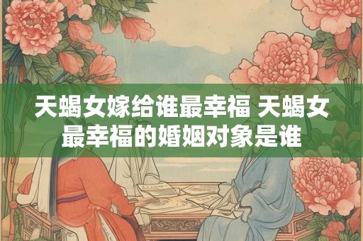 天蝎女嫁给谁最幸福 天蝎女最幸福的婚姻对象是谁