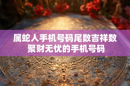 属蛇人手机号码尾数吉祥数 聚财无忧的手机号码 属蛇人手机号码尾数吉祥数 聚财无忧的手机号码