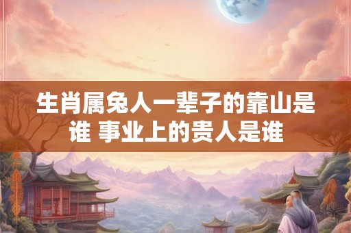 生肖属兔人一辈子的靠山是谁 事业上的贵人是谁 生肖属兔人一辈子的靠山是谁 事业上的贵人是谁