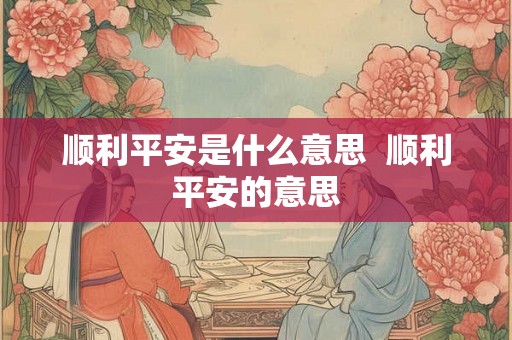顺利平安是什么意思  顺利平安的意思