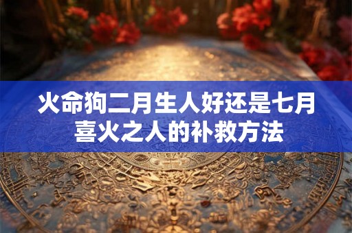 火命狗二月生人好还是七月 喜火之人的补救方法 火命狗二月生人好还是七月 喜火之人的补救方法