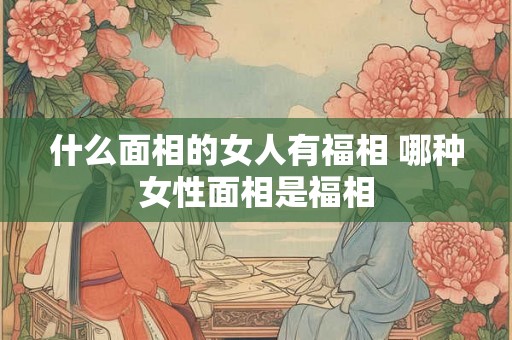 什么面相的女人有福相 哪种女性面相是福相