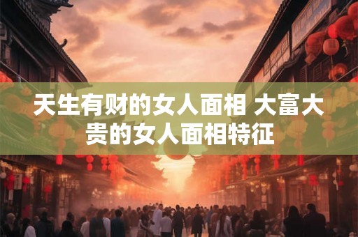 天生有财的女人面相 大富大贵的女人面相特征 天生有财的女人面相 大富大贵的女人面相特征