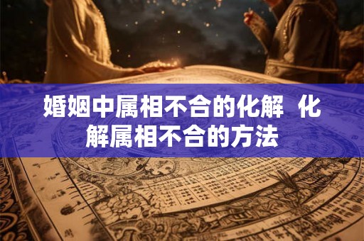 婚姻中属相不合的化解  化解属相不合的方法