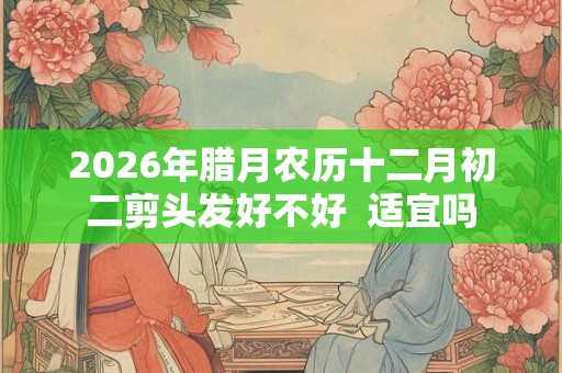 2026年腊月农历十二月初二剪头发好不好  适宜吗