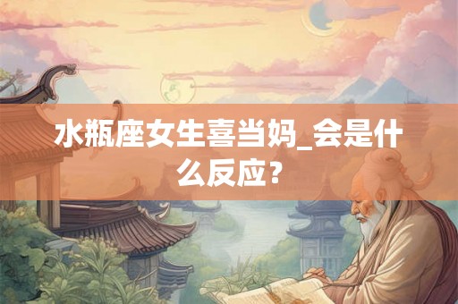 水瓶座女生喜当妈_会是什么反应？