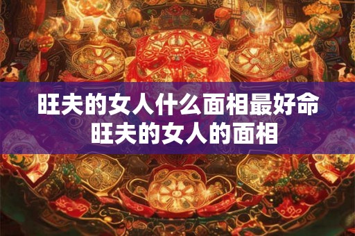 旺夫的女人什么面相最好命  旺夫的女人的面相