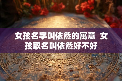 女孩名字叫依然的寓意  女孩取名叫依然好不好