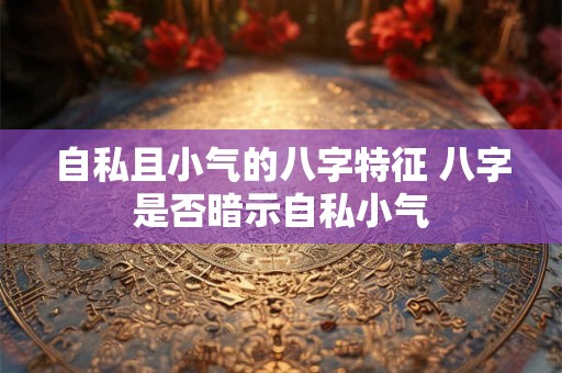 自私且小气的八字特征 八字是否暗示自私小气 自私且小气的八字特征 八字是否暗示自私小气