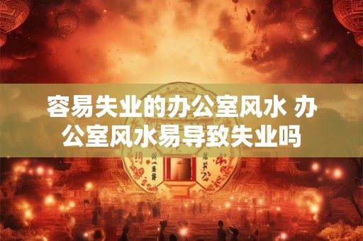 容易失业的办公室风水 办公室风水易导致失业吗