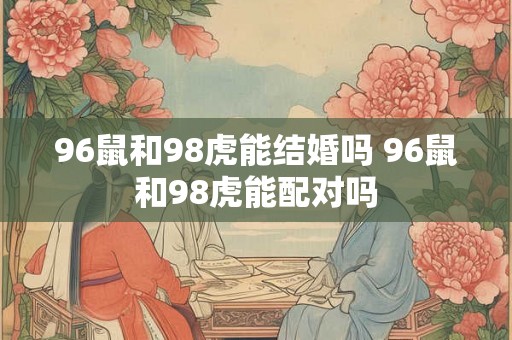 96鼠和98虎能结婚吗 96鼠和98虎能配对吗