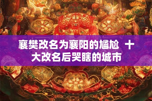 襄樊改名为襄阳的尴尬  十大改名后哭瞎的城市