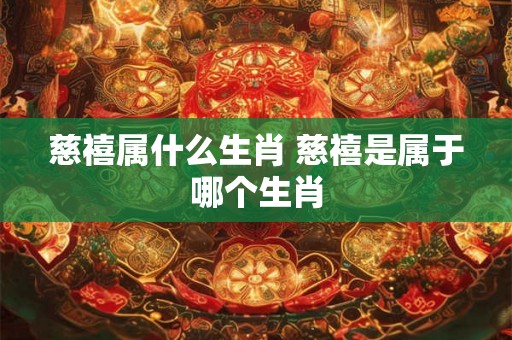 慈禧属什么生肖 慈禧是属于哪个生肖 慈禧属什么生肖 慈禧是属于哪个生肖