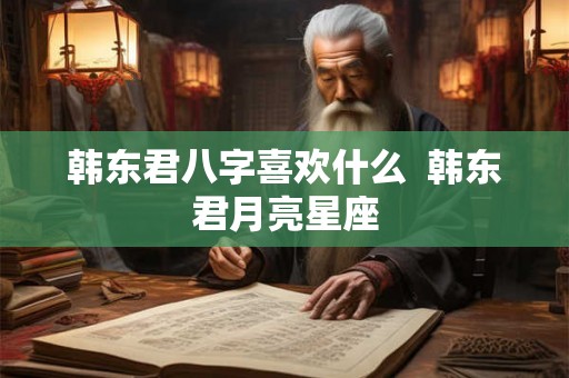 韩东君八字喜欢什么 韩东君月亮星座 韩东君八字喜欢什么 韩东君月亮星座