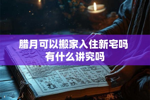 腊月可以搬家入住新宅吗 有什么讲究吗 腊月可以搬家入住新宅吗 有什么讲究吗