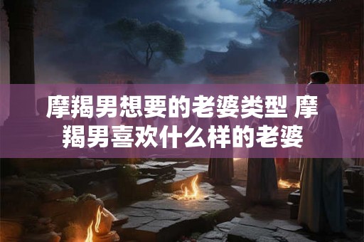 摩羯男想要的老婆类型 摩羯男喜欢什么样的老婆