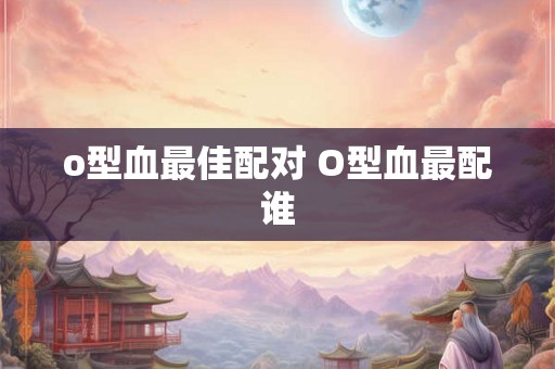 o型血最佳配对 O型血最配谁 o型血最佳配对 O型血最配谁