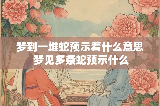 梦到一堆蛇预示着什么意思 梦见多条蛇预示什么
