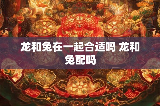 龙和兔在一起合适吗 龙和兔配吗 龙和兔在一起合适吗 龙和兔配吗