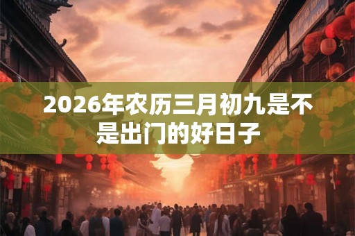 2026年农历三月初九是不是出门的好日子 2026年农历三月初九是不是出门的好日子