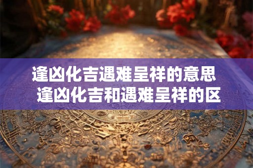 逢凶化吉遇难呈祥的意思  逢凶化吉和遇难呈祥的区别