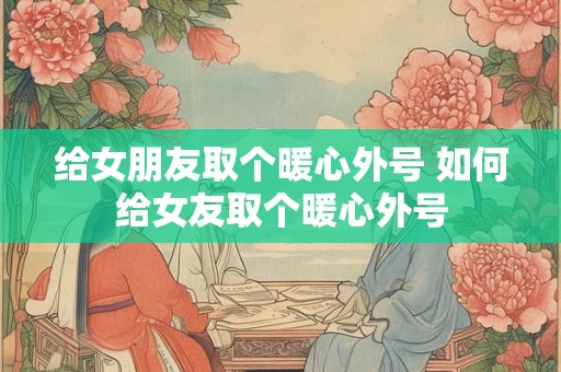 给女朋友取个暖心外号 如何给女友取个暖心外号 给女朋友取个暖心外号 如何给女友取个暖心外号