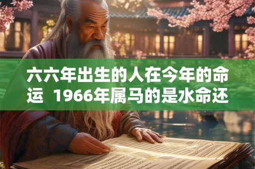 六六年出生的人在今年的命运 1966年属马的是水命还是火命 六六年出生的人在今年的命运 1966年属马的是水命还是火命