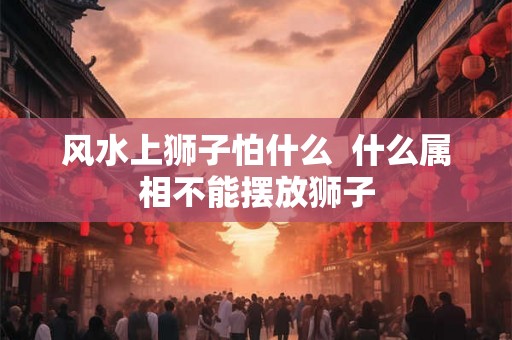 风水上狮子怕什么  什么属相不能摆放狮子