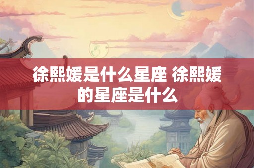 徐熙媛是什么星座 徐熙媛的星座是什么 徐熙媛是什么星座 徐熙媛的星座是什么