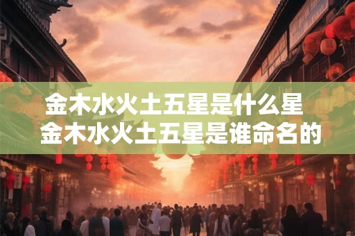 金木水火土五星是什么星  金木水火土五星是谁命名的