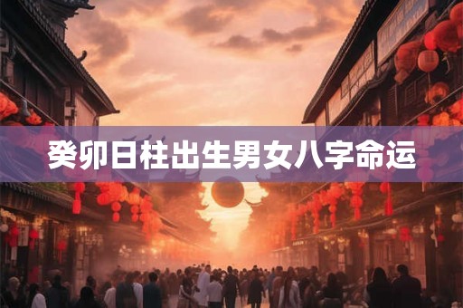 癸卯日柱出生男女八字命运 癸卯日柱出生男女八字命运