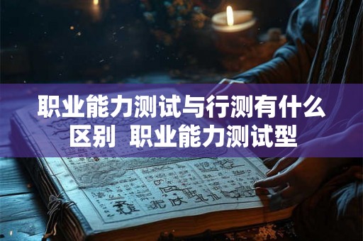职业能力测试与行测有什么区别  职业能力测试型