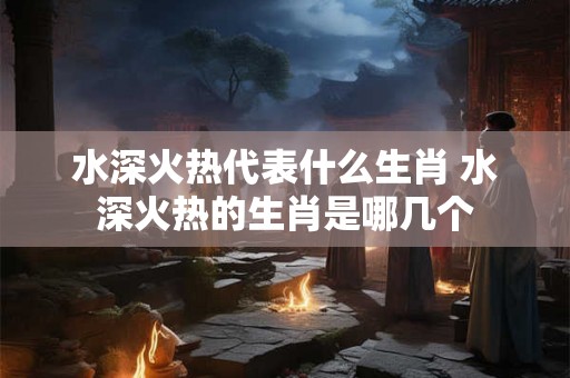 水深火热代表什么生肖 水深火热的生肖是哪几个 水深火热代表什么生肖 水深火热的生肖是哪几个