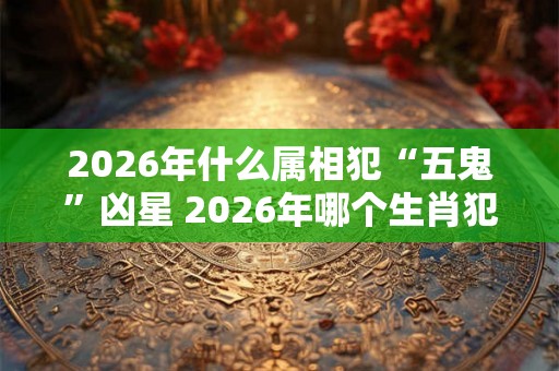 2026年什么属相犯“五鬼”凶星 2026年哪个生肖犯五鬼