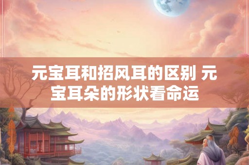 元宝耳和招风耳的区别 元宝耳朵的形状看命运 元宝耳和招风耳的区别 元宝耳朵的形状看命运