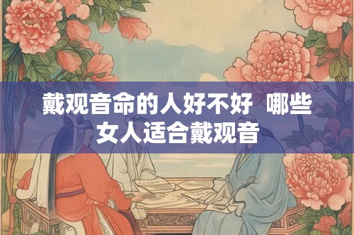 戴观音命的人好不好 哪些女人适合戴观音 戴观音命的人好不好 哪些女人适合戴观音