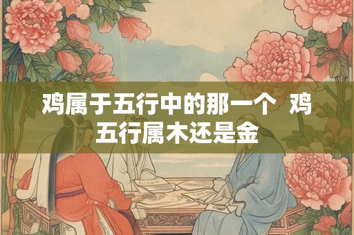 鸡属于五行中的那一个  鸡五行属木还是金