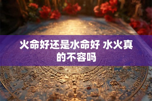 火命好还是水命好 水火真的不容吗