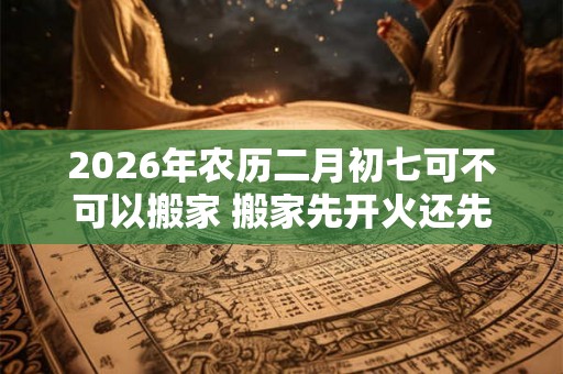 2026年农历二月初七可不可以搬家 搬家先开火还先铺床 2026年农历二月初七可不可以搬家 搬家先开火还先铺床