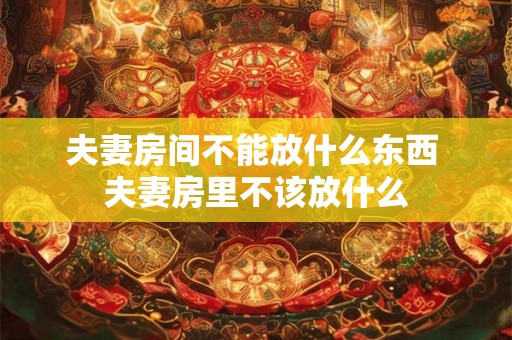 夫妻房间不能放什么东西 夫妻房里不该放什么 夫妻房间不能放什么东西 夫妻房里不该放什么