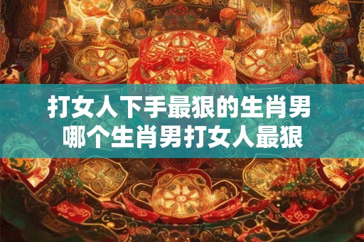打女人下手最狠的生肖男 哪个生肖男打女人最狠