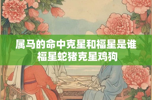 属马的命中克星和福星是谁 福星蛇猪克星鸡狗 属马的命中克星和福星是谁 福星蛇猪克星鸡狗