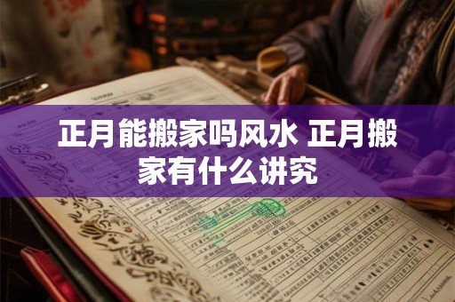 正月能搬家吗风水 正月搬家有什么讲究