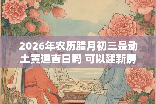2026年农历腊月初三是动土黄道吉日吗 可以建新房吗
