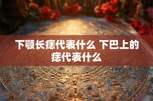 下颚长痣代表什么 下巴上的痣代表什么