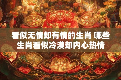 看似无情却有情的生肖 哪些生肖看似冷漠却内心热情